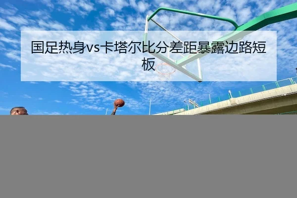 国足热身vs卡塔尔比分差距暴露边路短板